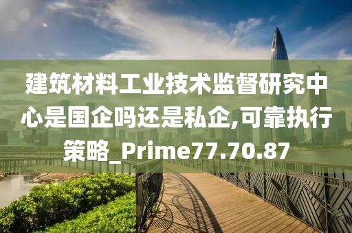 建筑材料工业技术监督研究中心是国企吗还是私企,可靠执行策略_Prime77.70.87