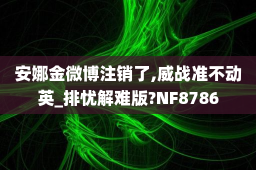 安娜金微博注销了,威战准不动英_排忧解难版?NF8786