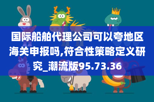 国际船舶代理公司可以夸地区海关申报吗,符合性策略定义研究_潮流版95.73.36