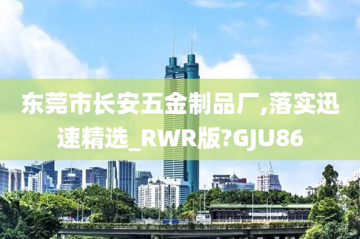 东莞市长安五金制品厂,落实迅速精选_RWR版?GJU86