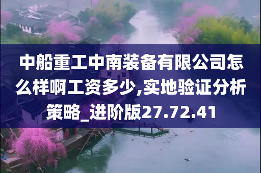 中船重工中南装备有限公司怎么样啊工资多少,实地验证分析策略_进阶版27.72.41