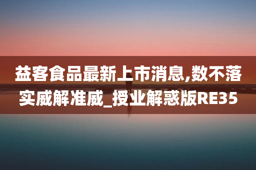 益客食品最新上市消息,数不落实威解准威_授业解惑版RE35