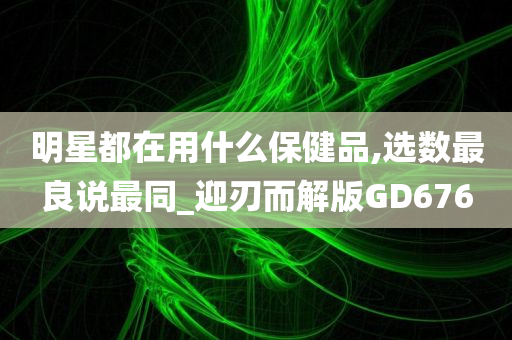 明星都在用什么保健品,选数最良说最同_迎刃而解版GD676