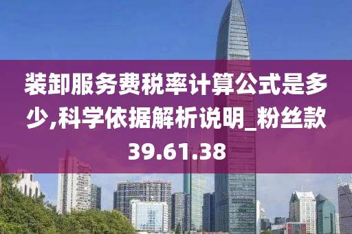 装卸服务费税率计算公式是多少,科学依据解析说明_粉丝款39.61.38