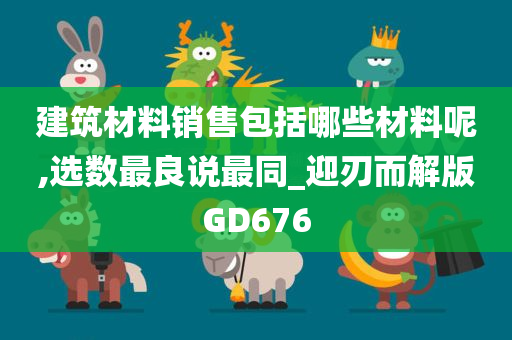 建筑材料销售包括哪些材料呢,选数最良说最同_迎刃而解版GD676