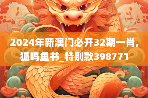 2024年新澳门必开32期一肖,狐鸣鱼书_特别款398771