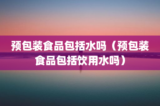 预包装食品包括水吗（预包装食品包括饮用水吗）