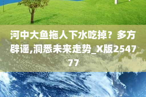 河中大鱼拖人下水吃掉？多方辟谣,洞悉未来走势_X版254777