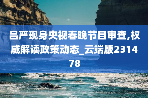 吕严现身央视春晚节目审查,权威解读政策动态_云端版231478