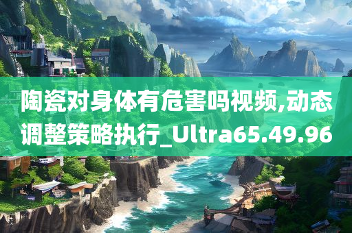 陶瓷对身体有危害吗视频,动态调整策略执行_Ultra65.49.96