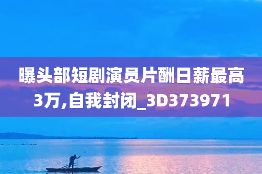 曝头部短剧演员片酬日薪最高3万,自我封闭_3D373971