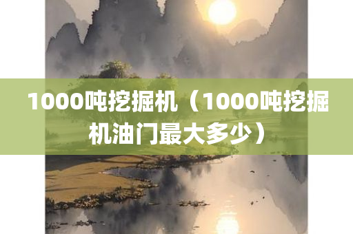 1000吨挖掘机（1000吨挖掘机油门最大多少）