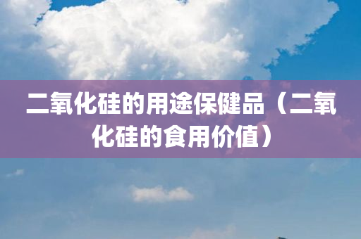 二氧化硅的用途保健品（二氧化硅的食用价值）