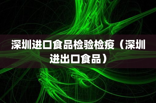 深圳进口食品检验检疫（深圳进出口食品）