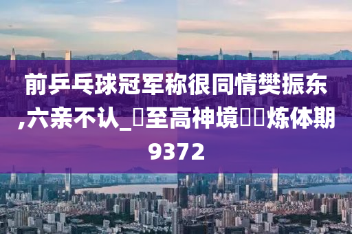 前乒乓球冠军称很同情樊振东,六亲不认_‌至高神境‌‌炼体期9372