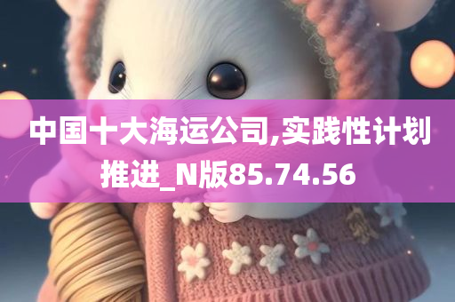 中国十大海运公司,实践性计划推进_N版85.74.56