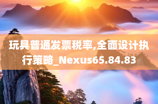 玩具普通发票税率,全面设计执行策略_Nexus65.84.83