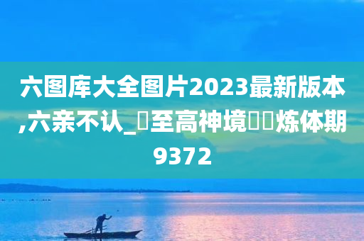 六图库大全图片2023最新版本,六亲不认_‌至高神境‌‌炼体期9372