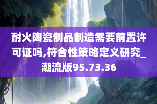 耐火陶瓷制品制造需要前置许可证吗,符合性策略定义研究_潮流版95.73.36