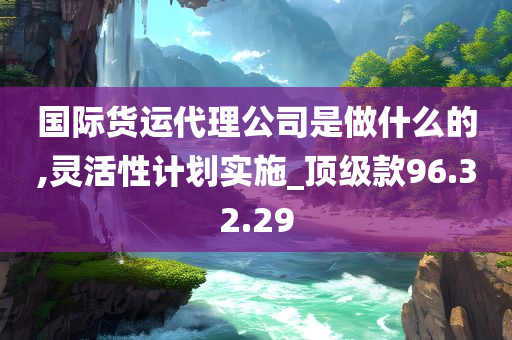 国际货运代理公司是做什么的,灵活性计划实施_顶级款96.32.29