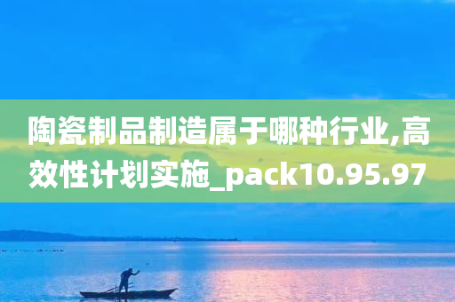 陶瓷制品制造属于哪种行业,高效性计划实施_pack10.95.97