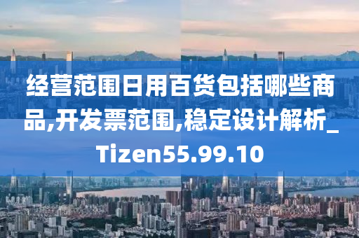 经营范围日用百货包括哪些商品,开发票范围,稳定设计解析_Tizen55.99.10