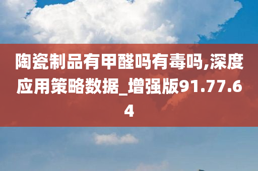 陶瓷制品有甲醛吗有毒吗,深度应用策略数据_增强版91.77.64