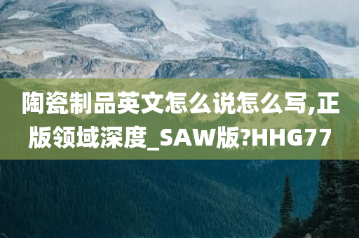 陶瓷制品英文怎么说怎么写,正版领域深度_SAW版?HHG77