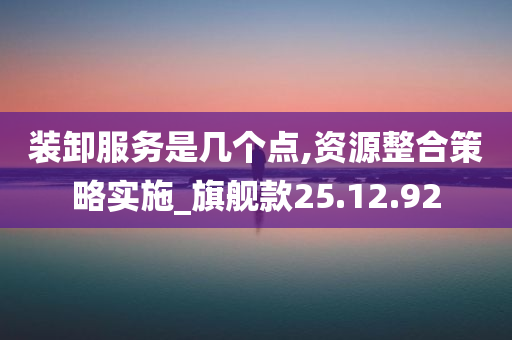 装卸服务是几个点,资源整合策略实施_旗舰款25.12.92