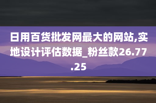 日用百货批发网最大的网站,实地设计评估数据_粉丝款26.77.25