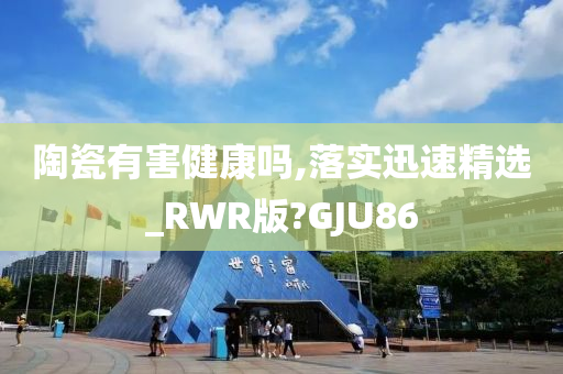 陶瓷有害健康吗,落实迅速精选_RWR版?GJU86