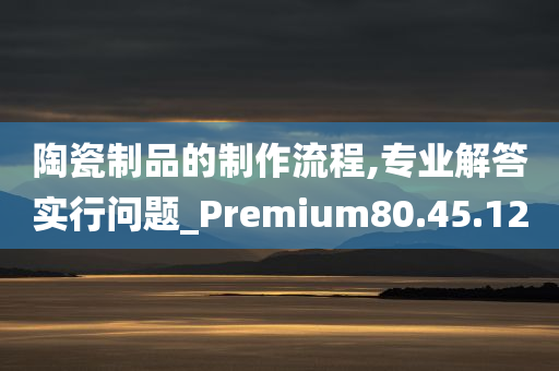 陶瓷制品的制作流程,专业解答实行问题_Premium80.45.12