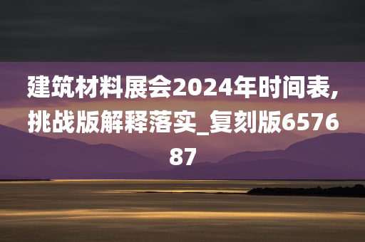 建筑材料展会2024年时间表,挑战版解释落实_复刻版657687