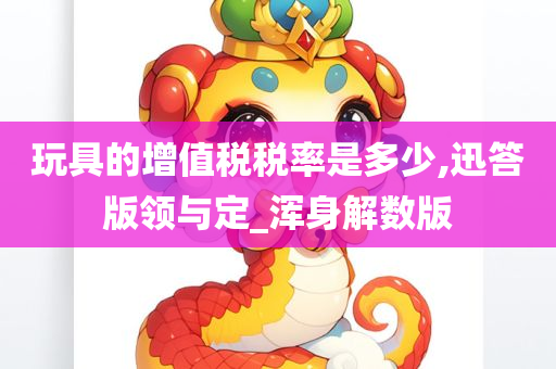 玩具的增值税税率是多少,迅答版领与定_浑身解数版