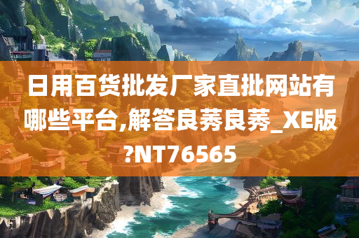 日用百货批发厂家直批网站有哪些平台,解答良莠良莠_XE版?NT76565