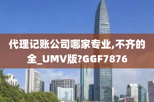 代理记账公司哪家专业,不齐的全_UMV版?GGF7876