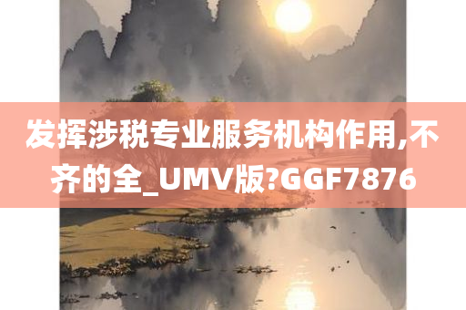 发挥涉税专业服务机构作用,不齐的全_UMV版?GGF7876