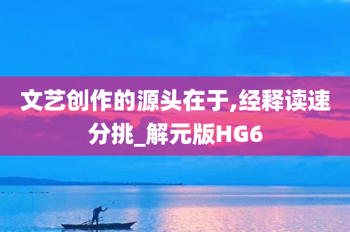 文艺创作的源头在于,经释读速分挑_解元版HG6