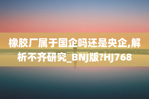 橡胶厂属于国企吗还是央企,解析不齐研究_BNJ版?HJ768