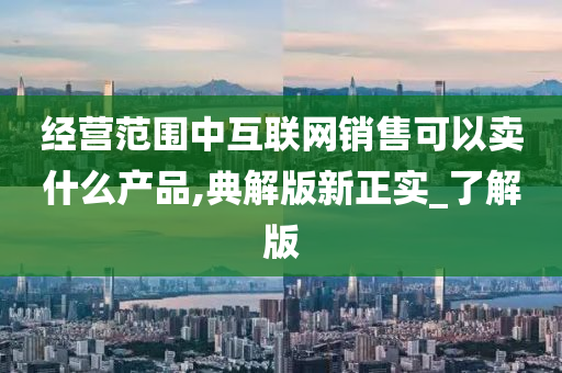 经营范围中互联网销售可以卖什么产品,典解版新正实_了解版