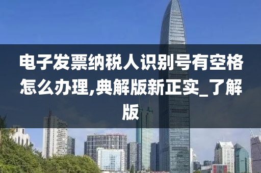 电子发票纳税人识别号有空格怎么办理,典解版新正实_了解版