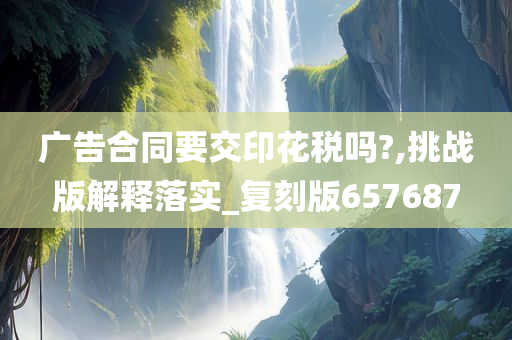 广告合同要交印花税吗?,挑战版解释落实_复刻版657687