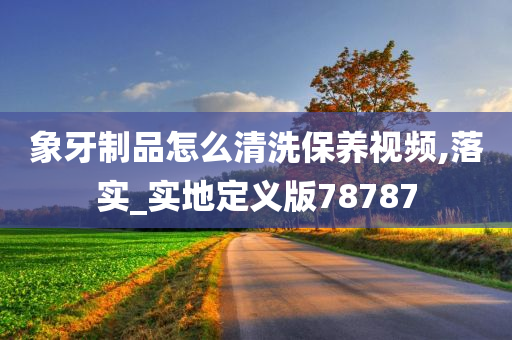 象牙制品怎么清洗保养视频,落实_实地定义版78787