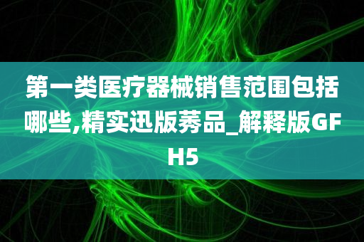 第一类医疗器械销售范围包括哪些,精实迅版莠品_解释版GFH5