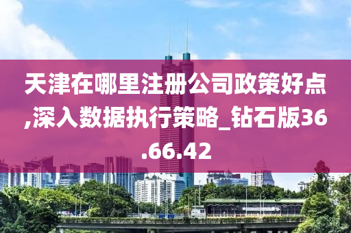 天津在哪里注册公司政策好点,深入数据执行策略_钻石版36.66.42