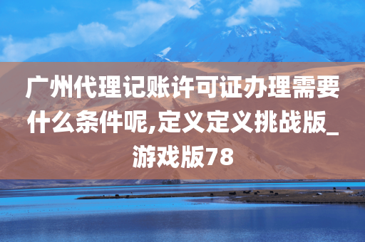 广州代理记账许可证办理需要什么条件呢,定义定义挑战版_游戏版78