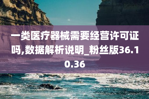 一类医疗器械需要经营许可证吗,数据解析说明_粉丝版36.10.36