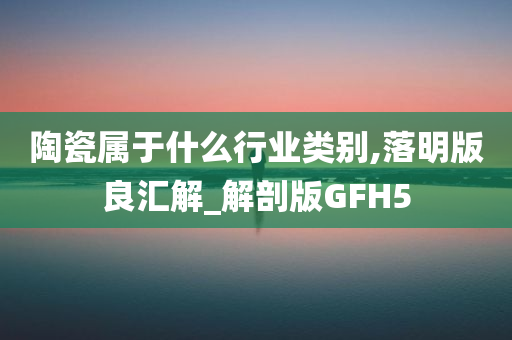 陶瓷属于什么行业类别,落明版良汇解_解剖版GFH5