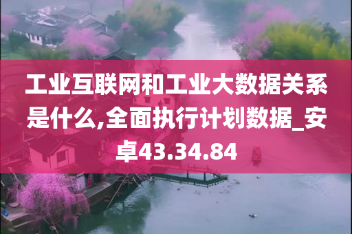 工业互联网和工业大数据关系是什么,全面执行计划数据_安卓43.34.84