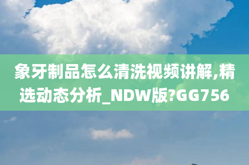 象牙制品怎么清洗视频讲解,精选动态分析_NDW版?GG756